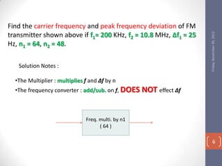 Find the carrier frequency and peak frequency deviation of FM




                                                                    Friday, November 30, 2012
transmitter shown above if f1= 200 KHz, f2 = 10.8 MHz, ∆f1 = 25
Hz, n1 = 64, n2 = 48.

   Solution Notes :

  •The Multiplier : multiplies f and ∆f by n
  •The frequency converter : add/sub. on f, DOES    NOT effect ∆f


                               Freq. multi. by n1
                                     ( 64 )

                                                                          6
 