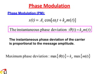 Phase Modulation
Phase Modulation (PM):
s(t) = Ac cos[ct + kpm(t)]
The instantaneous phase deviation of the carrier
is proportional to the message amplitude.
Maximum phase deviation : max(t)= kp maxm(t)
Theinstantaneous phase deviation :(t) =kpm(t)
 