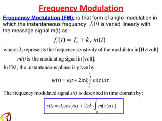 Frequency Modulation
Frequency Modulation (FM): is that form of angle modulation in
which the instantaneous frequency fi (t) is varied linearly with
the message signal m(t) as:
fi (t) = fc + kf m(t)
where: kf represents the frequency senstivity of the modulator in[Hz/volt]
m(t)is the modulating signal in[volt].
In FM, the instantaneous phase is givenby:
t
(t) = ct + 2kf  m()d
0
The frequency modulated signal s(t) is described in time domain by:
t
s(t) = Accos[ct + 2kf  m()d]
0
 