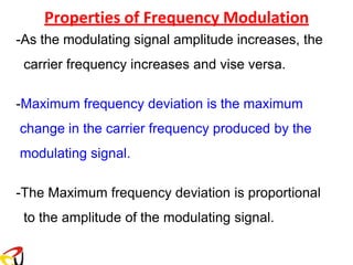 Properties of Frequency Modulation
-As the modulating signal amplitude increases, the
carrier frequency increases and vise versa.
-Maximum frequency deviation is the maximum
change in the carrier frequency produced by the
modulating signal.
-The Maximum frequency deviation is proportional
to the amplitude of the modulating signal.
 