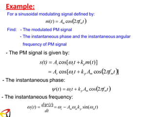 Example:
For a sinusoidal modulating signal defined by:
m(t) = Am cos(2fmt)
Find: - The modulated PM signal
- The instantaneous phase and the instantaneous angular
frequency of PM signal
- The PM signal is given by:
s(t) = Accos[ct +kpm(t)]
= Ac cos[ct + kp Am cos(2fmt)]
- The instantaneous phase:
(t) = ct + kp Am cos(2fmt)
- The instantaneous frequency:
dt
m m p m
i c
 (t) =
d (t)
=  − A  k sin( t)
 
