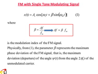 FM with Single Tone Modulating Signal
is the modulation index of the FM signal.
Physically, from (1), the parameter  represents the maximum
phase deviation of the FM signal, that is, the maximum
deviation (departure) of theangle(t)from theangle 2fct of the
unmodulated carrier.
f
m
m
Δf = β f
β =
Δf
s(t) = Ac cos[ct +  sin(mt)] (1)
where
 
