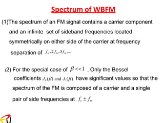Spectrum of WBFM
(1)The spectrum of an FM signal contains a carrier component
and an infinite set of sideband frequencies located
symmetrically on either side of the carrier at frequency
separation of fm ,2 fm ,3 fm ,...
(2) For the special case of  1 , Only the Bessel
coefficients J0 () and J1() have significant values so that the
spectrum of the FM is composed of a carrier and a single
pair of side frequencies at fc  fm
 