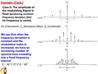 Example: (Cont.)
Case II: The amplitude of
the modulating Signal is
fixed (producing constant
frequency deviation )but
its frequency is varied.
As βincreases, fm decreases;Since Am is constant
We see that when the
frequency deviation is
constant and the
modulation index is
increased, we have an
increasing number of
spectral lines crowding
into a fixed frequency
interval:
 