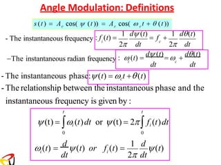 Angle Modulation: Definitions
dt dt
dt dt
i c
i c
- The instantaneous frequency
2 2
:  (t) =
d (t)
=  +
d(t)
−The instantaneous radian frequency
: f (t) =
1 d (t)
= f +
1 d(t)
dt
i i
2 dt
 (t) =
d
(t) or f (t) =
1 d
(t)
- The instantaneous phase:(t) = ct +(t)
-The relationship between the instantaneous phase and the
instantaneous frequency is given by :
t t
(t) = i (t)dt or (t) = 2 fi (t)dt
0 0
 
