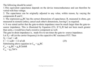 Analog Communication
The following should be noted :
1.This equivalent capacitance depends on the device transconductance and can therefore be
varied with bias voltage.
2. The capacitance can be originally adjusted to any value, within reason, by varying the
components R and C.
3. The expression gmRC has the correct dimensions of capacitance; R, measured in ohms, gm
measured in siemens (mho), cancel each other's dimensions, leaving C as required.
4. It was stated earlier that the gate-to-drain impedance must be much larger than the gate-to-
source impedance. This is illustrated by Equation (23). If Xc/R had not been much greater
than unity, z would have had a resistive component as well.
The gate-to-drain impedance is, made five to ten times the gate-to- source impedance.
Let Xc= nR (at the carrier frequency) in the capacitive RC reactance FET. Then
Xc= 1/ωC = nR
C = 1/ ωnR = 1/2 πf nR (25)
Substituting above equation in Ceq = gmRC
Ceq = gmRC = gmR/2πfnR
Ceq = gm/2πf n
 