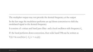 DEPT OF ECE ,ASE 10
The multiplier output may not provide the desired frequency at the output
In the last stage the modulator performs an up/down conversion to shift the
modulated signal to the desired frequency
It consists of a mixer and band pass filter and a local oscillator with frequency flo
If the local performs down conversion, then wide band FM can be written as
Y(t)=Ac cos(2π(n fc- flo) t + n φ(t))
 