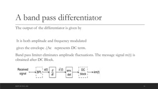 DEPT OF ECE ,ASE 14
A band pass differentiator
The output of the differentiator is given by
It is both amplitude and frequency modulated
gives the envelope .(Ac represents DC term.
Band pass limiter eliminates amplitude fluctuations. The message signal m(t) is
obtained after DC Block.
 