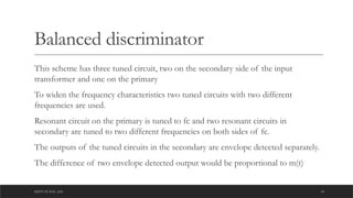 DEPT OF ECE ,ASE 18
Balanced discriminator
This scheme has three tuned circuit, two on the secondary side of the input
transformer and one on the primary
To widen the frequency characteristics two tuned circuits with two different
frequencies are used.
Resonant circuit on the primary is tuned to fc and two resonant circuits in
secondary are tuned to two different frequencies on both sides of fc.
The outputs of the tuned circuits in the secondary are envelope detected separately.
The difference of two envelope detected output would be proportional to m(t)
 