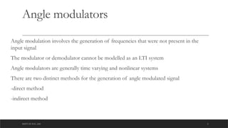 DEPT OF ECE ,ASE 2
Angle modulators
Angle modulation involves the generation of frequencies that were not present in the
input signal
The modulator or demodulator cannot be modelled as an LTI system
Angle modulators are generally time varying and nonlinear systems
There are two distinct methods for the generation of angle modulated signal
-direct method
-indirect method
 