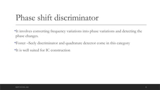 DEPT OF ECE ,ASE 21
Phase shift discriminator
•It involves converting frequency variations into phase variations and detecting the
phase changes.
•Foster –Seely discriminator and quadrature detector come in this category
•It is well suited for IC construction
 