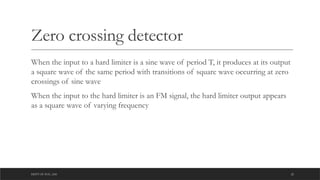 DEPT OF ECE ,ASE 22
Zero crossing detector
When the input to a hard limiter is a sine wave of period T, it produces at its output
a square wave of the same period with transitions of square wave occurring at zero
crossings of sine wave
When the input to the hard limiter is an FM signal, the hard limiter output appears
as a square wave of varying frequency
 