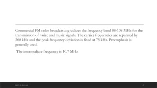 DEPT OF ECE ,ASE 27
Commercial FM radio broadcasting utilizes the frequency band 88-108 MHz for the
transmission of voice and music signals. The carrier frequencies are separated by
200 kHz and the peak frequency deviation is fixed at 75 kHz. Preemphasis is
generally used.
The intermediate frequency is 10.7 MHz
 