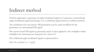 DEPT OF ECE ,ASE 7
Indirect method
Another approach to generate an angle modulated signal is to generate a narrowband
angle modulated signal and change it to a wideband signal-known as indirect method
Any modulator for convention AM generation can be easily modified for the
generation of narrowband FM signal
The narrow band FM signal is generated, and it is then applied to the multiplier which
multiplies the instantaneous frequency by a factor 'n'
The wideband angle modulated signal is represented as
Y(t)=Ac cos(2πn fc t + nφ(t))
 