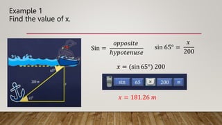 Example 1
Find the value of x.
Sin =
𝑜𝑝𝑝𝑜𝑠𝑖𝑡𝑒
ℎ𝑦𝑝𝑜𝑡𝑒𝑛𝑢𝑠𝑒
sin 65° =
𝑥
200
𝑥 = (sin 65°) 200
𝑥 = 181.26 𝑚
 