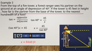Example 3
From the top of a fire tower, a forest ranger sees his partner on the
ground at an angle of depression of 40°. If the tower is 45 feet in height
, how far is the partner from the base of the tower, to the nearest
hundredth of a foot?
tan =
𝑜𝑝𝑝𝑜𝑠𝑖𝑡𝑒
𝑎𝑑𝑗𝑎𝑐𝑒𝑛𝑡 tan 40° =
45
𝑥
tan 40° 𝑥 = 45 𝑥 =
45
tan 40°
𝑥 = 53.63 𝑓𝑡
 
