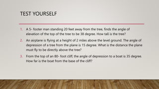 TEST YOURSELF
1. A 5- footer man standing 20 feet away from the tree, finds the angle of
elevation of the top of the tree to be 38 degree. How tall is the tree?
2. An airplane is flying at a height of 2 miles above the level ground. The angle of
depression of a tree from the plane is 15 degree. What is the distance the plane
must fly to be directly above the tree?
3. From the top of an 80- foot cliff, the angle of depression to a boat is 35 degree.
How far is the boat from the base of the cliff?
 