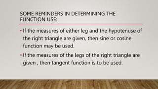 SOME REMINDERS IN DETERMINING THE
FUNCTION USE:
• If the measures of either leg and the hypotenuse of
the right triangle are given, then sine or cosine
function may be used.
• If the measures of the legs of the right triangle are
given , then tangent function is to be used.
 