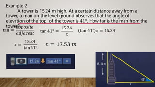Example 2
A tower is 15.24 m high. At a certain distance away from a
tower, a man on the level ground observes that the angle of
elevation of the top of the tower is 41°. How far is the man from the
tower?
tan =
𝑜𝑝𝑝𝑜𝑠𝑖𝑡𝑒
𝑎𝑑𝑗𝑎𝑐𝑒𝑛𝑡 tan 41° =
15.24
𝑥
tan 41° 𝑥 = 15.24
𝑥 =
15.24
tan 41°
𝑥 = 17.53 𝑚
 