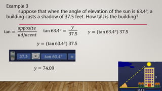 Example 3
suppose that when the angle of elevation of the sun is 63.4°, a
building casts a shadow of 37.5 feet. How tall is the building?
tan =
𝑜𝑝𝑝𝑜𝑠𝑖𝑡𝑒
𝑎𝑑𝑗𝑎𝑐𝑒𝑛𝑡
tan 63.4° =
𝑦
37.5 𝑦 = (tan 63.4°) 37.5
𝑦 = (tan 63.4°) 37.5
𝑦 = 74.89
 