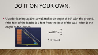 DO IT ON YOUR OWN.
• A ladder leaning against a wall makes an angle of 80° with the ground.
If the foot of the ladder is 7 feet from the base of the wall , what is the
length of the ladder?
ℎ = 40.31
cos 80° =
7
ℎ
 