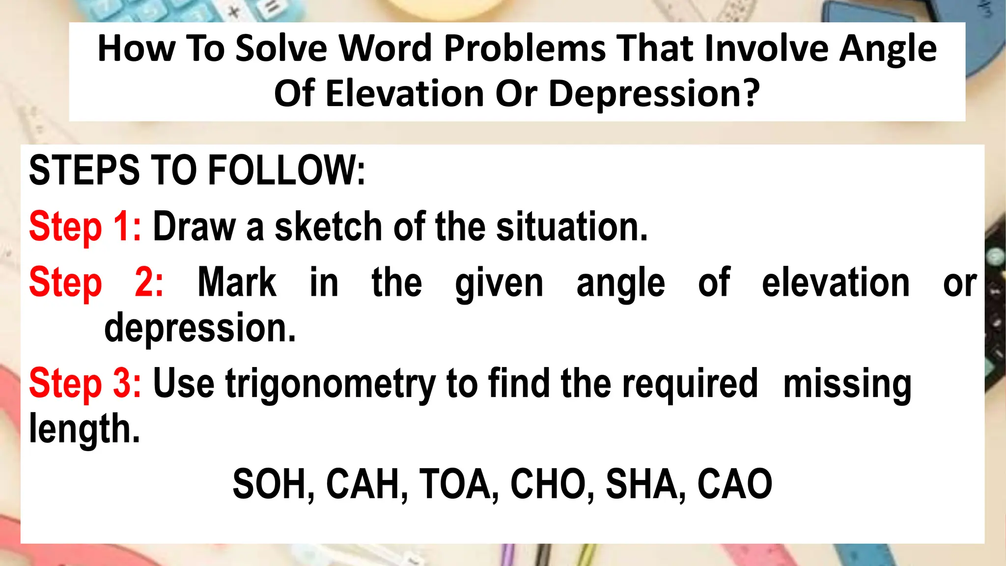 How To Solve Word Problems That Involve Angle
Of Elevation Or Depression?
STEPS TO FOLLOW:
Step 1: Draw a sketch of the situation.
Step 2: Mark in the given angle of elevation or
depression.
Step 3: Use trigonometry to find the required missing
length.
SOH, CAH, TOA, CHO, SHA, CAO
 