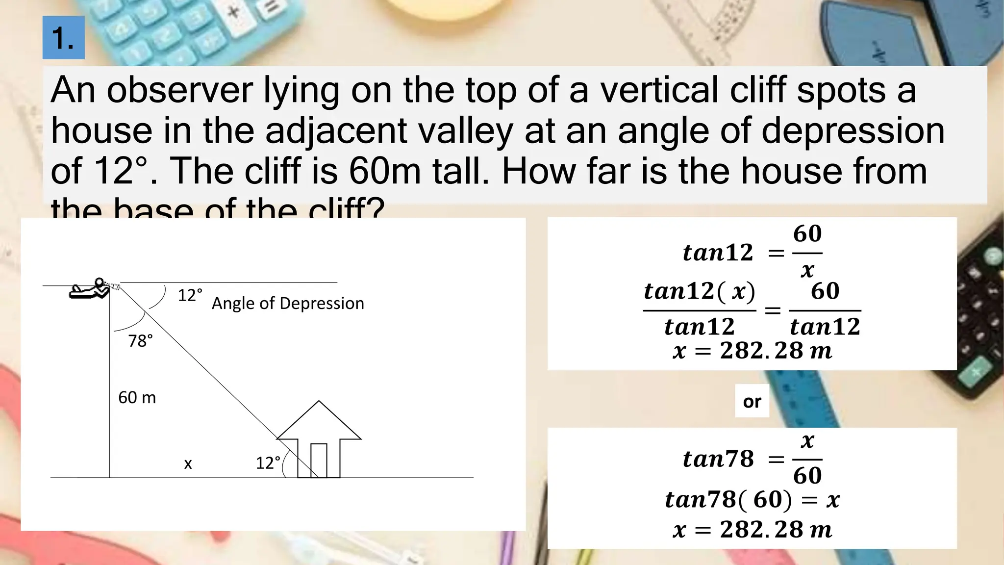 An observer lying on the top of a vertical cliff spots a
house in the adjacent valley at an angle of depression
of 12°. The cliff is 60m tall. How far is the house from
the base of the cliff?
12°
60 m
x
Angle of Depression
12°
78°
𝒕𝒂𝒏𝟏𝟐 =
𝟔𝟎
𝒙
𝒕𝒂𝒏𝟏𝟐( 𝒙)
𝒕𝒂𝒏𝟏𝟐
=
𝟔𝟎
𝒕𝒂𝒏𝟏𝟐
𝒙 = 𝟐𝟖𝟐. 𝟐𝟖 𝒎
1.
𝒕𝒂𝒏𝟕𝟖 =
𝒙
𝟔𝟎
𝒕𝒂𝒏𝟕𝟖( 𝟔𝟎) = 𝒙
𝒙 = 𝟐𝟖𝟐. 𝟐𝟖 𝒎
or
 