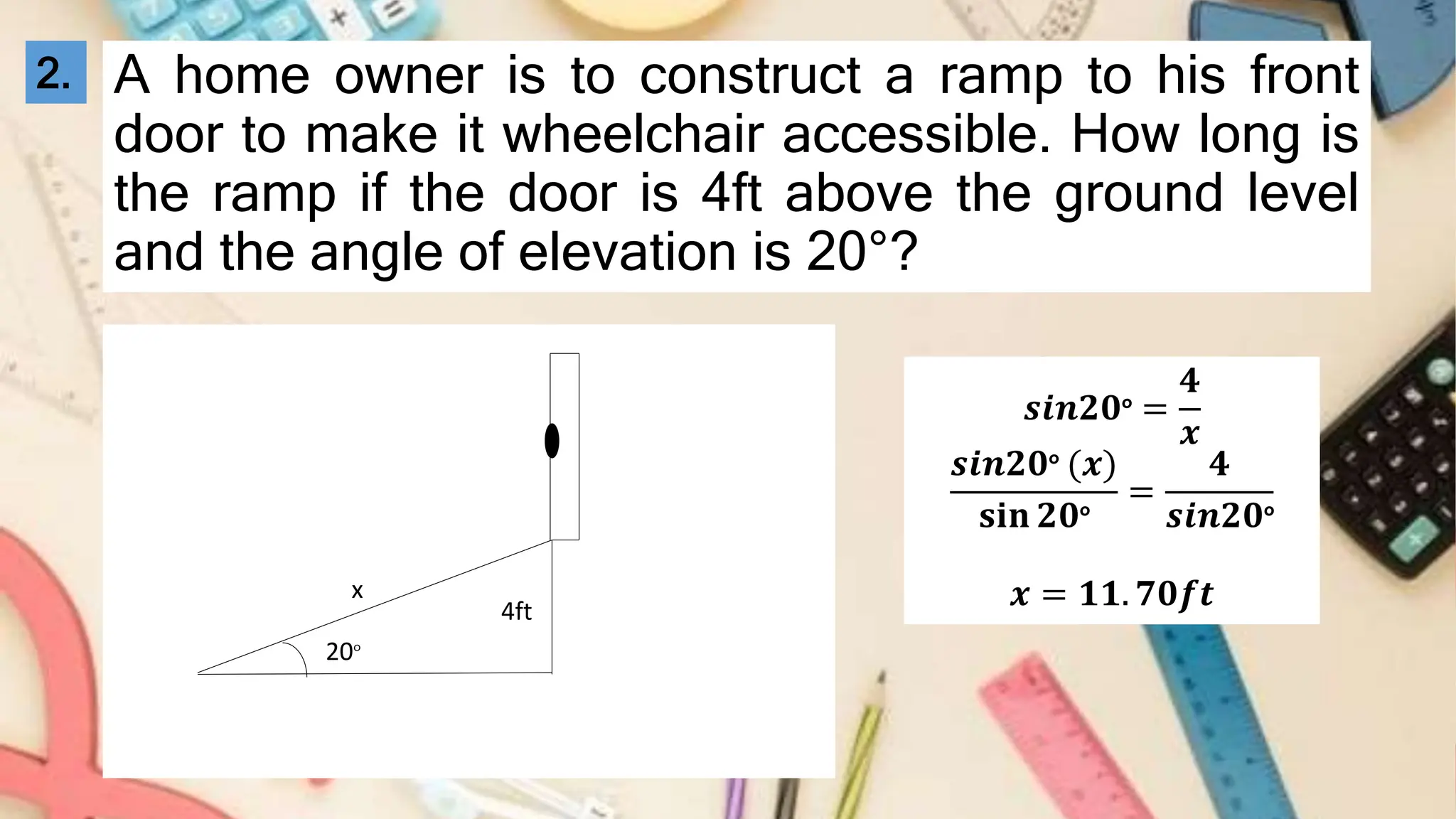 A home owner is to construct a ramp to his front
door to make it wheelchair accessible. How long is
the ramp if the door is 4ft above the ground level
and the angle of elevation is 20°?
4ft
20°
x
𝒔𝒊𝒏𝟐𝟎° =
𝟒
𝒙
𝒔𝒊𝒏𝟐𝟎° (𝒙)
𝐬𝐢𝐧 𝟐𝟎°
=
𝟒
𝒔𝒊𝒏𝟐𝟎°
𝒙 = 𝟏𝟏. 𝟕𝟎𝒇𝒕
2.
 