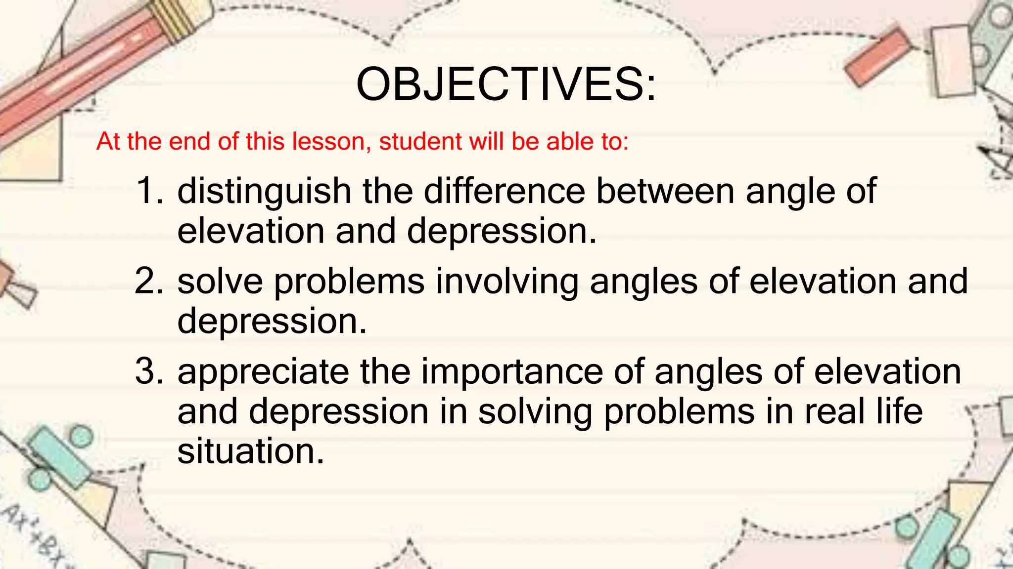 OBJECTIVES:
1. distinguish the difference between angle of
elevation and depression.
2. solve problems involving angles of elevation and
depression.
3. appreciate the importance of angles of elevation
and depression in solving problems in real life
situation.
At the end of this lesson, student will be able to:
 
