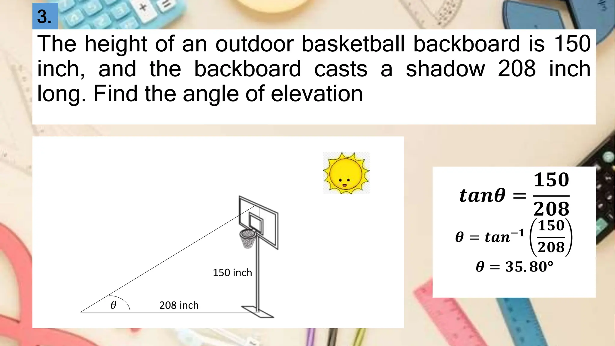 The height of an outdoor basketball backboard is 150
inch, and the backboard casts a shadow 208 inch
long. Find the angle of elevation
150 inch
208 inch
𝜃
𝒕𝒂𝒏𝜽 =
𝟏𝟓𝟎
𝟐𝟎𝟖
𝜽 = 𝒕𝒂𝒏−𝟏
𝟏𝟓𝟎
𝟐𝟎𝟖
𝜽 = 𝟑𝟓. 𝟖𝟎°
3.
 
