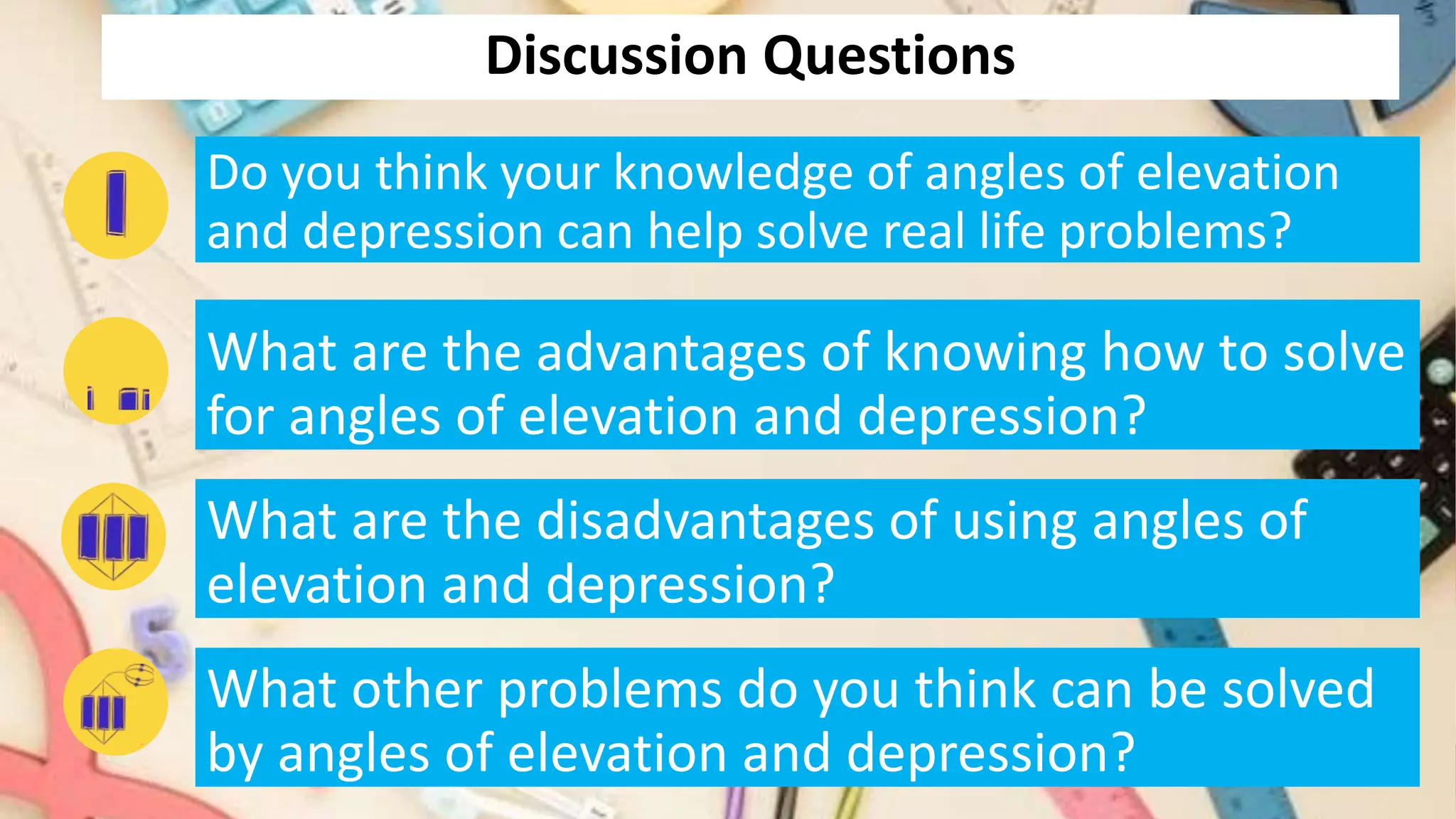 Discussion Questions
Do you think your knowledge of angles of elevation
and depression can help solve real life problems?
What are the advantages of knowing how to solve
for angles of elevation and depression?
What are the disadvantages of using angles of
elevation and depression?
What other problems do you think can be solved
by angles of elevation and depression?
 