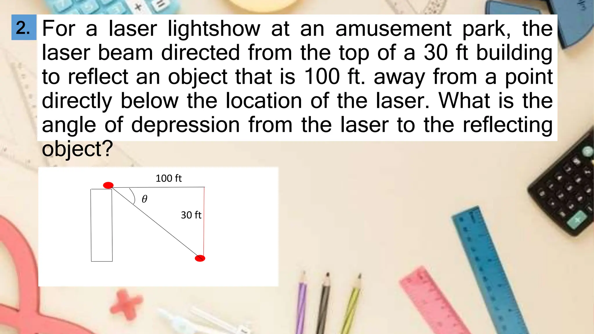 For a laser lightshow at an amusement park, the
laser beam directed from the top of a 30 ft building
to reflect an object that is 100 ft. away from a point
directly below the location of the laser. What is the
angle of depression from the laser to the reflecting
object?
30 ft
100 ft
𝜃
2.
 