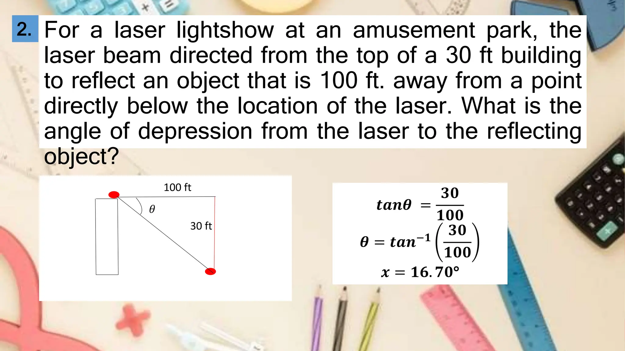 For a laser lightshow at an amusement park, the
laser beam directed from the top of a 30 ft building
to reflect an object that is 100 ft. away from a point
directly below the location of the laser. What is the
angle of depression from the laser to the reflecting
object?
30 ft
100 ft
𝜃
2.
𝒕𝒂𝒏𝜽 =
𝟑𝟎
𝟏𝟎𝟎
𝜽 = 𝒕𝒂𝒏−𝟏
𝟑𝟎
𝟏𝟎𝟎
𝒙 = 𝟏𝟔. 𝟕𝟎°
 