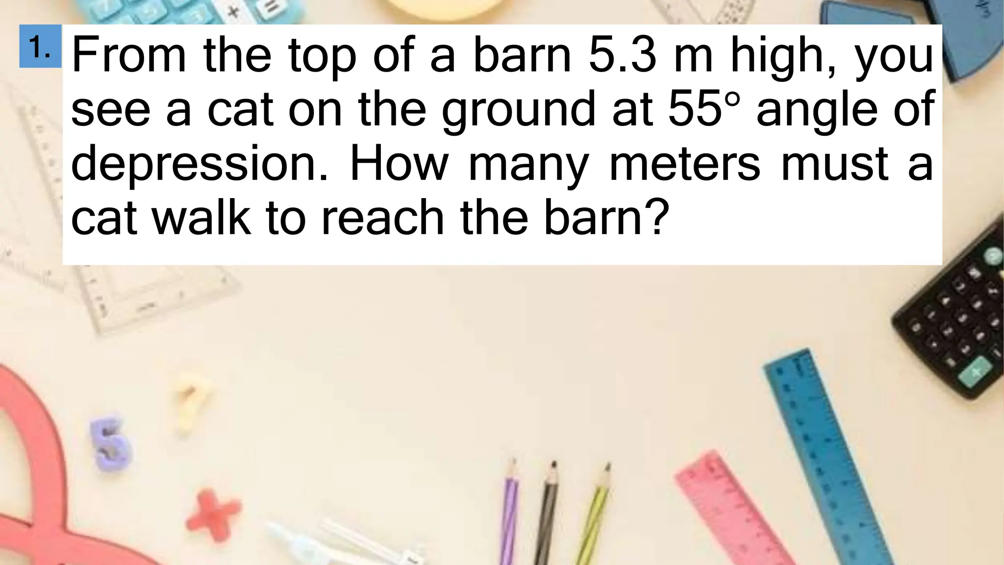 From the top of a barn 5.3 m high, you
see a cat on the ground at 55° angle of
depression. How many meters must a
cat walk to reach the barn?
1.
 