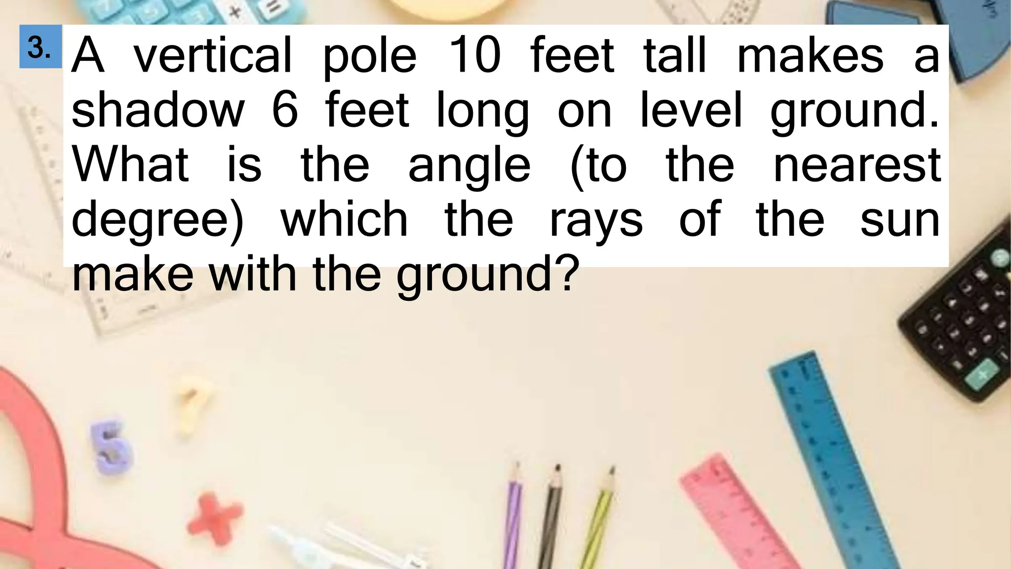 A vertical pole 10 feet tall makes a
shadow 6 feet long on level ground.
What is the angle (to the nearest
degree) which the rays of the sun
make with the ground?
3.
 