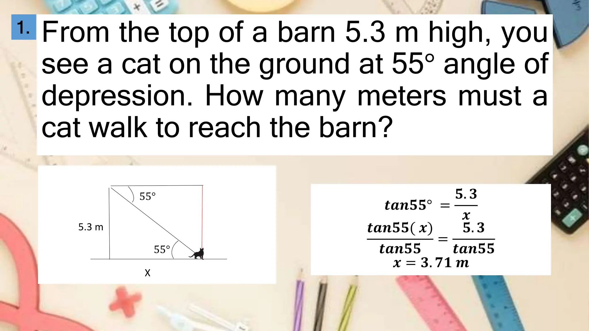 From the top of a barn 5.3 m high, you
see a cat on the ground at 55° angle of
depression. How many meters must a
cat walk to reach the barn?
1.
55°
5.3 m
X
55°
𝒕𝒂𝒏𝟓𝟓° =
𝟓. 𝟑
𝒙
𝒕𝒂𝒏𝟓𝟓( 𝒙)
𝒕𝒂𝒏𝟓𝟓
=
𝟓. 𝟑
𝒕𝒂𝒏𝟓𝟓
𝒙 = 𝟑. 𝟕𝟏 𝒎
 