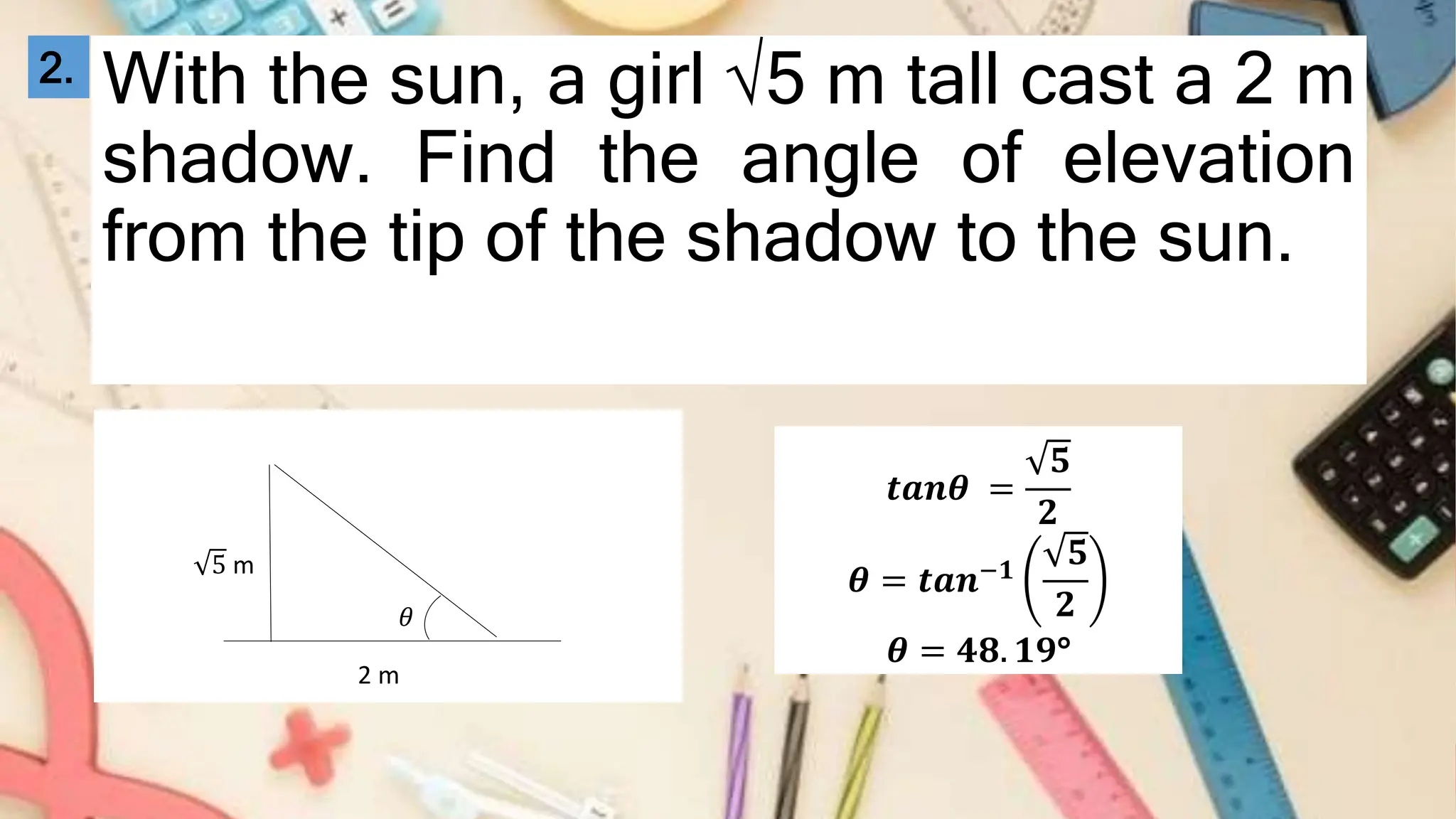 With the sun, a girl √5 m tall cast a 2 m
shadow. Find the angle of elevation
from the tip of the shadow to the sun.
2.
𝜃
5 m
2 m
𝒕𝒂𝒏𝜽 =
𝟓
𝟐
𝜽 = 𝒕𝒂𝒏−𝟏
𝟓
𝟐
𝜽 = 𝟒𝟖. 𝟏𝟗°
 