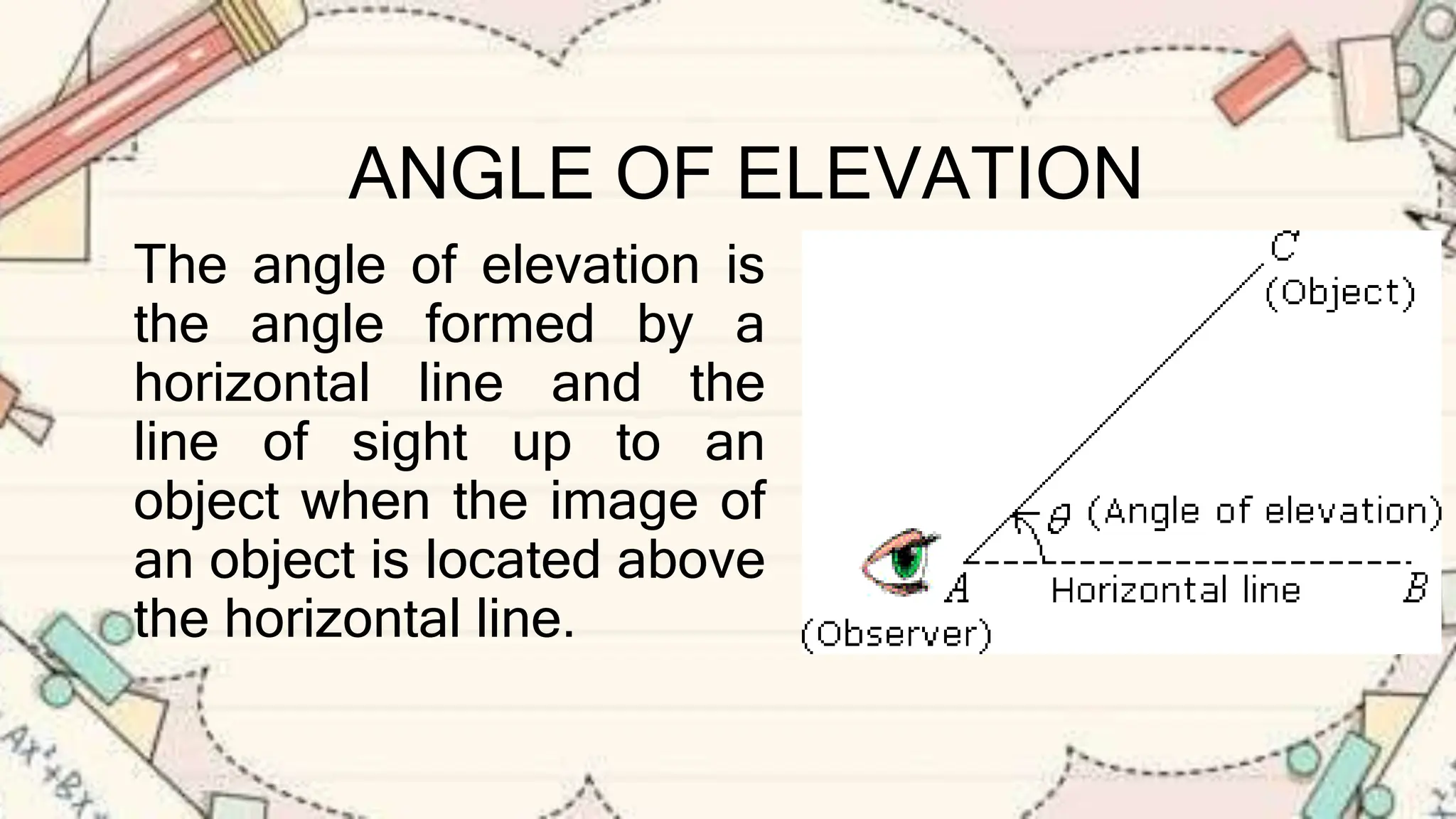 ANGLE OF ELEVATION
The angle of elevation is
the angle formed by a
horizontal line and the
line of sight up to an
object when the image of
an object is located above
the horizontal line.
 