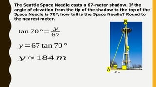 The Seattle Space Needle casts a 67-meter shadow. If the
angle of elevation from the tip of the shadow to the top of the
Space Needle is 70º, how tall is the Space Needle? Round to
the nearest meter.
B
A 67 m
y
70o
tan 70 °=
𝑦
67
y =67 tan 70 °
𝑦 ≈ 184 𝑚
 