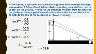 At the circus, a person in the audience at ground level watches the high-
wire routine. A 5-foot-6-inch tall acrobat is standing on a platform that is
25 feet off the ground. How far is the audience member from the base of
the platform, if the angle of elevation from the audience member’s line
of sight to the top of the acrobat is 27°?
Make a drawing.
 