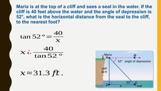 Maria is at the top of a cliff and sees a seal in the water. If the
cliff is 40 feet above the water and the angle of depression is
52°, what is the horizontal distance from the seal to the cliff,
to the nearest foot?
𝑥 ¿
40
tan 52 °
tan 52° =
40
𝑥
𝑥 ≈ 31.3 𝑓𝑡 .
 
