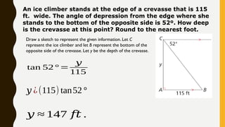 An ice climber stands at the edge of a crevasse that is 115
ft. wide. The angle of depression from the edge where she
stands to the bottom of the opposite side is 52º. How deep
is the crevasse at this point? Round to the nearest foot.
Draw a sketch to represent the given information. Let C
represent the ice climber and let B represent the bottom of the
opposite side of the crevasse. Let y be the depth of the crevasse.
𝑦 ¿(115) tan52°
tan 52° =
𝑦
115
𝑦 ≈ 147 𝑓𝑡 .
 