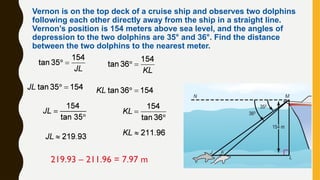 Vernon is on the top deck of a cruise ship and observes two dolphins
following each other directly away from the ship in a straight line.
Vernon’s position is 154 meters above sea level, and the angles of
depression to the two dolphins are 35° and 36°. Find the distance
between the two dolphins to the nearest meter.
219.93 – 211.96 = 7.97 m
 