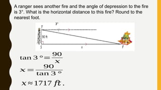 A ranger sees another fire and the angle of depression to the fire
is 3°. What is the horizontal distance to this fire? Round to the
nearest foot.
3°
𝑥=
90
tan 3 °
tan 3 °=
90
𝑥
𝑥 ≈ 1717 𝑓𝑡 .
 