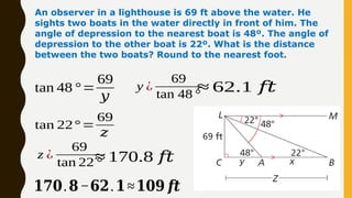 An observer in a lighthouse is 69 ft above the water. He
sights two boats in the water directly in front of him. The
angle of depression to the nearest boat is 48º. The angle of
depression to the other boat is 22º. What is the distance
between the two boats? Round to the nearest foot.
tan 48 °=
69
𝑦
y ¿
69
tan 48 °
≈ 62.1 𝑓𝑡
tan 22°=
69
𝑧
z ¿
69
tan 22 °
≈ 170.8 𝑓𝑡
𝟏𝟕𝟎.𝟖−𝟔𝟐.𝟏≈𝟏𝟎𝟗 𝒇𝒕
 