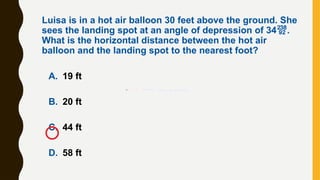 A. 19 ft
B. 20 ft
C. 44 ft
D. 58 ft
Luisa is in a hot air balloon 30 feet above the ground. She
sees the landing spot at an angle of depression of 34.
What is the horizontal distance between the hot air
balloon and the landing spot to the nearest foot?
 