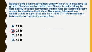 A. 14 ft
B. 24 ft
C. 37 ft
D. 49 ft
Madison looks out her second-floor window, which is 15 feet above the
ground. She observes two parked cars. One car is parked along the
curb directly in front of her window and the other car is parked directly
across the street from the first car. The angles of depression of
Madison’s line of sight to the cars are 17° and 31°. Find the distance
between the two cars to the nearest foot.
 