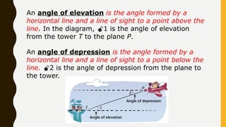 An angle of elevation is the angle formed by a
horizontal line and a line of sight to a point above the
line. In the diagram, 1 is the angle of elevation
from the tower T to the plane P.
An angle of depression is the angle formed by a
horizontal line and a line of sight to a point below the
line. 2 is the angle of depression from the plane to
the tower.
 
