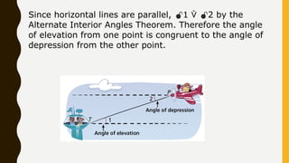 Since horizontal lines are parallel, 1  2 by the
Alternate Interior Angles Theorem. Therefore the angle
of elevation from one point is congruent to the angle of
depression from the other point.
 