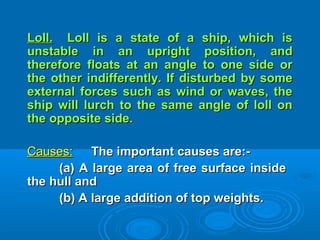 Loll.Loll. Loll is a state of a ship, which isLoll is a state of a ship, which is
unstable in an upright position, andunstable in an upright position, and
therefore floats at an angle to one side ortherefore floats at an angle to one side or
the other indifferently. If disturbed by somethe other indifferently. If disturbed by some
external forces such as wind or waves, theexternal forces such as wind or waves, the
ship will lurch to the same angle of loll onship will lurch to the same angle of loll on
the opposite side.the opposite side.
Causes:Causes: The important causes are:-The important causes are:-
(a) A large area of free surface inside(a) A large area of free surface inside
the hull andthe hull and
(b) A large addition of top weights.(b) A large addition of top weights.
 